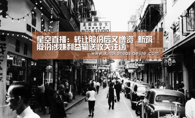 星空直播:转让股份后又增资 新筑股份涉嫌利益输送收关注函(图4) 星空APP